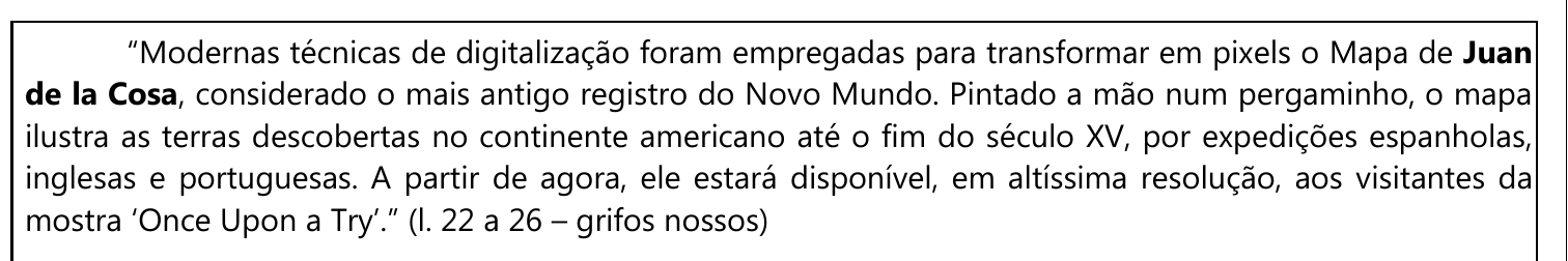 Passagem em quadro: “Modernas técnicas de digitalização foram empregadas para transformar em pixels o Mapa de Juan de la Cosa, considerado o mais antigo registro do Novo Mundo. Pintado a mão num pergaminho, o mapa ilustra as terras descobertas no continente americano até o fim do século XV, por expedições espanholas, inglesas e portuguesas. A partir de agora, ele estará disponível, em altíssima resolução, aos visitantes da mostra ‘Once Upon a Try’.” (l. 22 a 26 – grifos nossos). O nome “Juan de la Cosa” está em negrito (destaque).