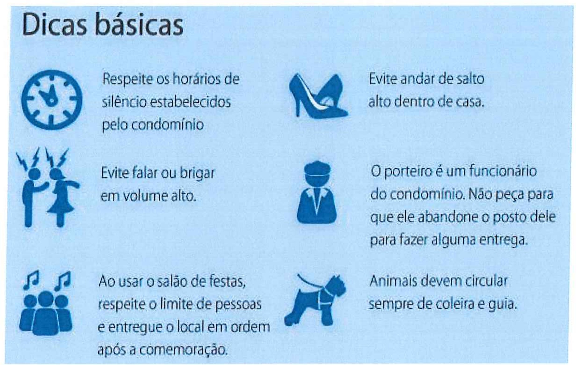 Infográfico “Dicas básicas” com ícones e seis dicas: Respeite os horários de silêncio estabelecidos pelo condomínio (relógio); Evite andar de salto alto dentro de casa (sapato de salto); Evite falar ou brigar em volume alto (duas pessoas discutindo); O porteiro é um funcionário do condomínio. Não peça para que ele abandone o posto dele para fazer alguma entrega (porteiro); Ao usar o salão de festas, respeite o limite de pessoas e entregue o local em ordem após a comemoração (grupo de pessoas e notas musicais); Animais devem circular sempre de coleira e guia (cachorro na guia).