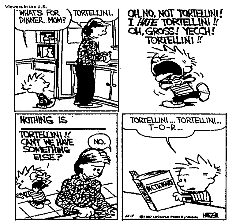 Tirinha de Calvin e Haroldo em quatro quadros. 1: Calvin pergunta "What's for dinner, Mom?" e a mãe responde "Tortellini." 2: Calvin grita "Oh, no, not tortellini! I hate tortellini!! Oh, gross! Yecch! Tortellini!!" 3: Calvin diz "Nothing is ____ tortellini!! Can't we have something else?", com uma lacuna, e a mãe responde "No." 4: Calvin lê um dicionário dizendo "Tortellini... tortellini... T-O-R...".