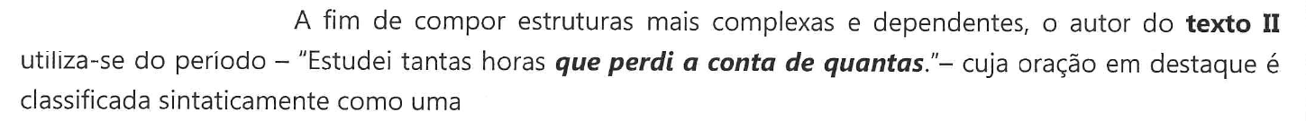 Enunciado: A fim de compor estruturas mais complexas e dependentes, o autor do texto II utiliza-se do período – "Estudei tantas horas que perdi a conta de quantas."– cuja oração em destaque é classificada sintaticamente como uma — a oração "que perdi a conta de quantas" aparece em negrito itálico.