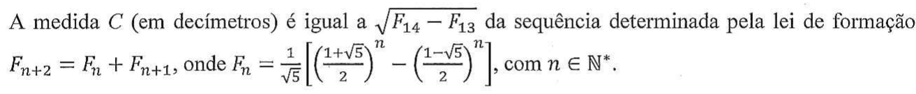 A medida C (em decímetros) é igual a raiz quadrada de (F14 − F13) da sequência determinada pela lei de formação F(n+2) = F(n) + F(n+1), onde F(n) = (1/raiz de 5).[((1 + raiz de 5)/2)^n − ((1 − raiz de 5)/2)^n], com n ∈ ℕ*.