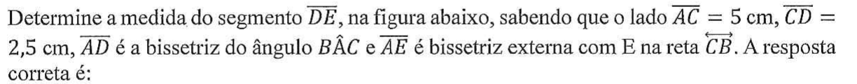 Determine a medida do segmento DE, na figura abaixo, sabendo que o lado AC = 5 cm, CD = 2,5 cm, AD é a bissetriz do ângulo BÂC e AE é bissetriz externa com E na reta CB. A resposta correta é: (segmentos com sobrelinha; reta CB com seta dupla)