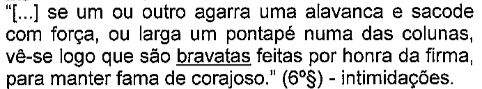 “[...] se um ou outro agarra uma alavanca e sacode com força, ou larga um pontapé numa das colunas, vê-se logo que são bravatas feitas por honra da firma, para manter fama de corajoso.” (6º§) - intimidações. Termo sublinhado: bravatas.