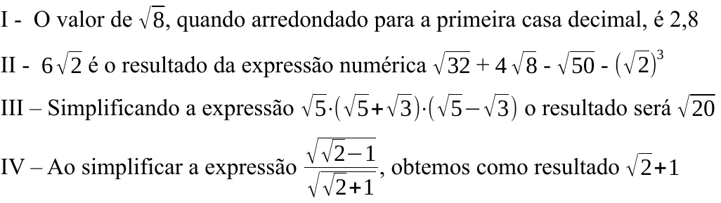 Afirmativas I a IV em notação matemática: I – raiz de 8 arredondada é 2,8; II – 6 raiz de 2 é o resultado de raiz de 32 mais 4 raiz de 8 menos raiz de 50 menos (raiz de 2) ao cubo; III – raiz de 5 vezes (raiz de 5 mais raiz de 3) vezes (raiz de 5 menos raiz de 3) resulta raiz de 20; IV – a fração raiz de (raiz de 2 menos 1) sobre raiz de (raiz de 2 mais 1) resulta raiz de 2 mais 1.