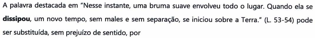 Comando da questão: A palavra destacada em “Nesse instante, uma bruma suave envolveu todo o lugar. Quando ela se dissipou, um novo tempo, sem males e sem separação, se iniciou sobre a Terra.” (L. 53-54) pode ser substituída, sem prejuízo de sentido, por — a palavra “dissipou” aparece em negrito.