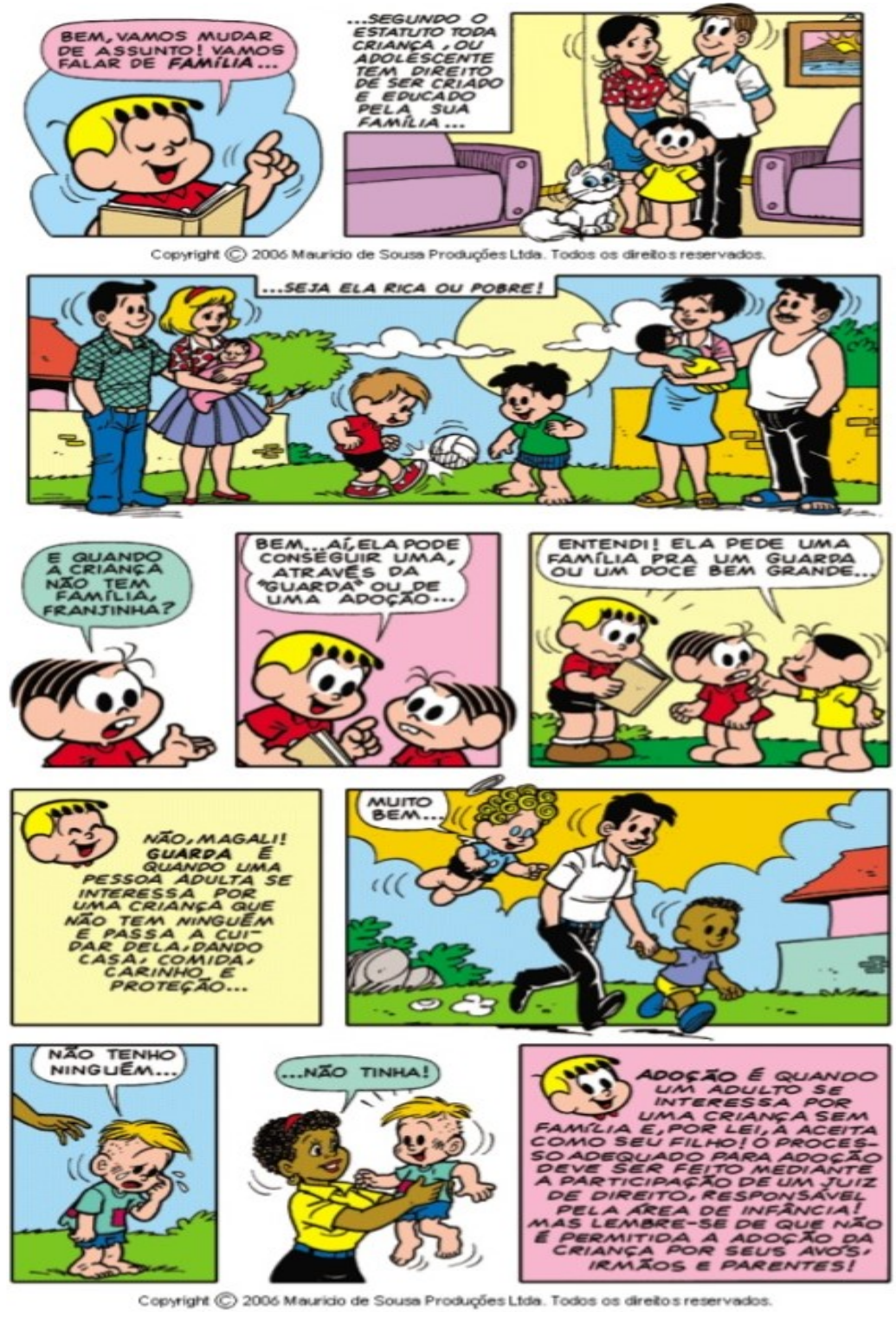 História em quadrinhos da Turma da Mônica em 13 quadros. Franjinha explica que, segundo o Estatuto, toda criança ou adolescente tem direito de ser criado e educado pela sua família, seja ela rica ou pobre. Mônica pergunta o que acontece quando a criança não tem família; Franjinha responde que ela pode conseguir uma através da guarda ou de uma adoção. Magali diz: “Entendi! Ela pede uma família pra um guarda ou um doce bem grande...”. Franjinha explica que guarda é quando uma pessoa adulta passa a cuidar de uma criança que não tem ninguém, e que adoção é quando um adulto aceita, por lei, uma criança sem família como seu filho, com participação de um juiz de direito, lembrando que não é permitida a adoção da criança por seus avós, irmãos e parentes. Cenas mostram um menino chorando e sendo acolhido por uma mulher.