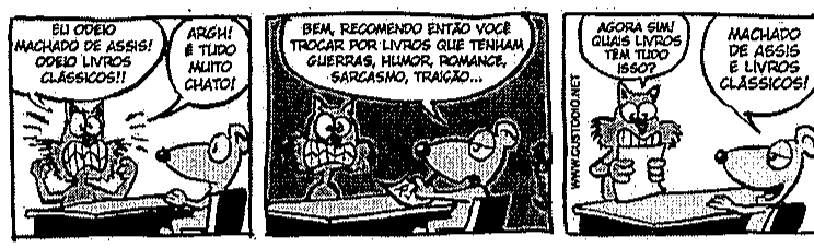 Tirinha em três quadrinhos com um gato e um rato: 1º, o gato diz “EU ODEIO MACHADO DE ASSIS! ODEIO LIVROS CLÁSSICOS!!” e “ARGH! É TUDO MUITO CHATO!”; 2º, o rato diz “BEM, RECOMENDO ENTÃO VOCÊ TROCAR POR LIVROS QUE TENHAM GUERRAS, HUMOR, ROMANCE, SARCASMO, TRAIÇÃO...”; 3º, o gato pergunta “AGORA SIM! QUAIS LIVROS TEM TUDO ISSO?” e o rato responde “MACHADO DE ASSIS E LIVROS CLÁSSICOS!”.