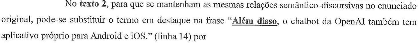 No texto 2, para que se mantenham as mesmas relações semântico-discursivas no enunciado original, pode-se substituir o termo em destaque na frase “Além disso, o chatbot da OpenAI também tem aplicativo próprio para Android e iOS.” (linha 14) por — em destaque (negrito e sublinhado): “Além disso”.