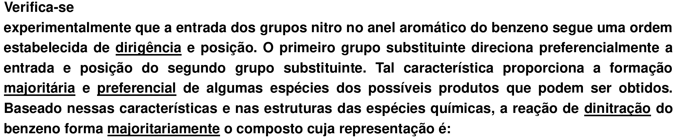 Trecho do enunciado: “Verifica-se experimentalmente que a entrada dos grupos nitro no anel aromático do benzeno segue uma ordem estabelecida de dirigência e posição. O primeiro grupo substituinte direciona preferencialmente a entrada e posição do segundo grupo substituinte. Tal característica proporciona a formação majoritária e preferencial de algumas espécies dos possíveis produtos que podem ser obtidos. Baseado nessas características e nas estruturas das espécies químicas, a reação de dinitração do benzeno forma majoritariamente o composto cuja representação é:”, com as palavras “dirigência”, “majoritária”, “preferencial”, “dinitração” e “majoritariamente” sublinhadas.