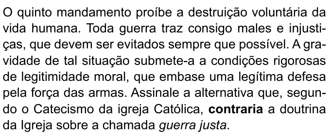 Enunciado com “contraria” em negrito e “guerra justa” em itálico: “O quinto mandamento proíbe a destruição voluntária da vida humana. Toda guerra traz consigo males e injustiças, que devem ser evitados sempre que possível. A gravidade de tal situação submete-a a condições rigorosas de legitimidade moral, que embase uma legítima defesa pela força das armas. Assinale a alternativa que, segundo o Catecismo da igreja Católica, contraria a doutrina da Igreja sobre a chamada guerra justa.”