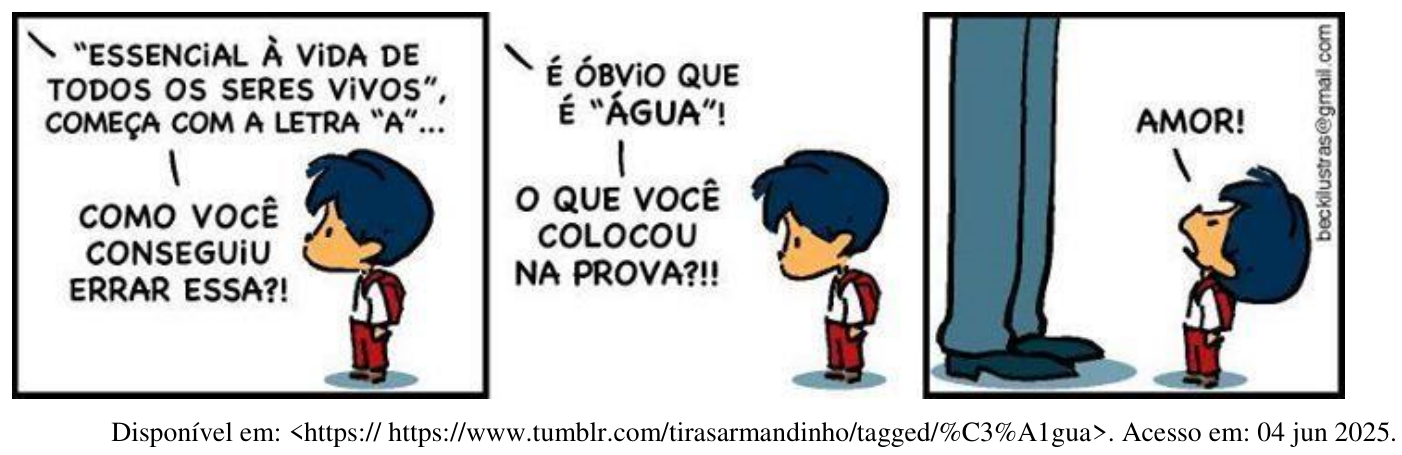 Tirinha do Armandinho em três quadrinhos. 1º: o pai, de quem só aparecem as pernas, segura a prova e diz: “ESSENCIAL À VIDA DE TODOS OS SERES VIVOS”, COMEÇA COM A LETRA “A”... COMO VOCÊ CONSEGUIU ERRAR ESSA?! 2º: É ÓBVIO QUE É “ÁGUA”! O QUE VOCÊ COLOCOU NA PROVA?!! 3º: Armandinho responde: AMOR! Fonte: https://www.tumblr.com/tirasarmandinho/tagged/%C3%A1gua. Acesso em: 04 jun 2025.