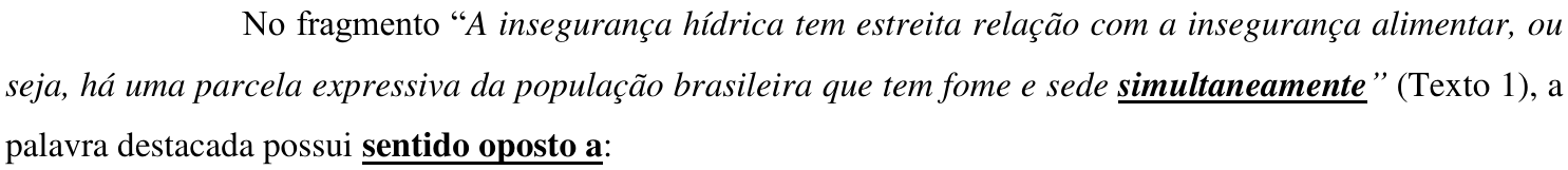 Comando da questão: No fragmento “A insegurança hídrica tem estreita relação com a insegurança alimentar, ou seja, há uma parcela expressiva da população brasileira que tem fome e sede simultaneamente” (Texto 1), a palavra destacada possui sentido oposto a: — a palavra “simultaneamente” e o trecho “sentido oposto a” estão em negrito e sublinhados.