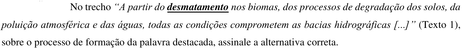 Comando da questão: No trecho “A partir do desmatamento nos biomas, dos processos de degradação dos solos, da poluição atmosférica e das águas, todas as condições comprometem as bacias hidrográficas [...]” (Texto 1), sobre o processo de formação da palavra destacada, assinale a alternativa correta. — a palavra “desmatamento” está em negrito e sublinhada.