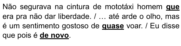 Não segurava na cintura de mototáxi homem que era pra não dar liberdade. / … até arde o olho, mas é um sentimento gostoso de quase voar. / Eu disse que pois é de novo. Expressões destacadas: “que”, “quase”, “de novo”.