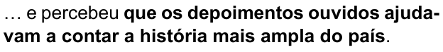 Alternativa C: “… e percebeu que os depoimentos ouvidos ajudavam a contar a história mais ampla do país.” Trecho em negrito: “que os depoimentos ouvidos ajudavam a contar a história mais ampla do país”.