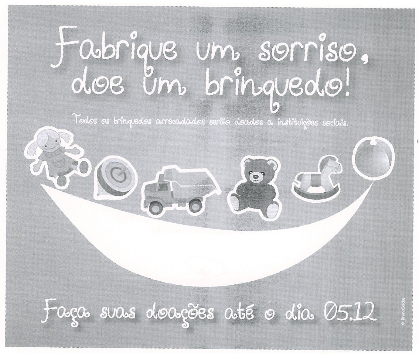 Cartaz de campanha em tons de cinza com os dizeres “Fabrique um sorriso, doe um brinquedo!”, abaixo “Todos os brinquedos arrecadados serão doados a instituições sociais.”, desenhos de brinquedos (boneca, pião, caminhão, ursinho, cavalinho de balanço e bola) sobre uma grande curva branca em forma de sorriso e, na parte inferior, “Faça suas doações até o dia 05.12”.