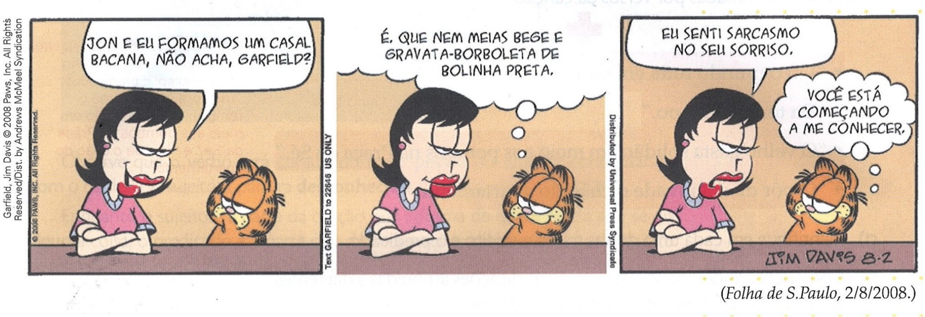 Tirinha do Garfield em três quadrinhos. 1º: Liz diz “Jon e eu formamos um casal bacana, não acha, Garfield?”. 2º: Garfield pensa “É, que nem meias bege e gravata-borboleta de bolinha preta.”. 3º: Liz diz “Eu senti sarcasmo no seu sorriso.” e Garfield pensa “Você está começando a me conhecer.”.