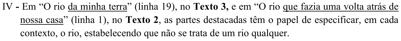 IV - Em “O rio da minha terra” (linha 19), no Texto 3, e em “O rio que fazia uma volta atrás de nossa casa” (linha 1), no Texto 2, as partes destacadas têm o papel de especificar, em cada contexto, o rio, estabelecendo que não se trata de um rio qualquer. Partes destacadas (sublinhadas): “da minha terra” e “que fazia uma volta atrás de nossa casa”.