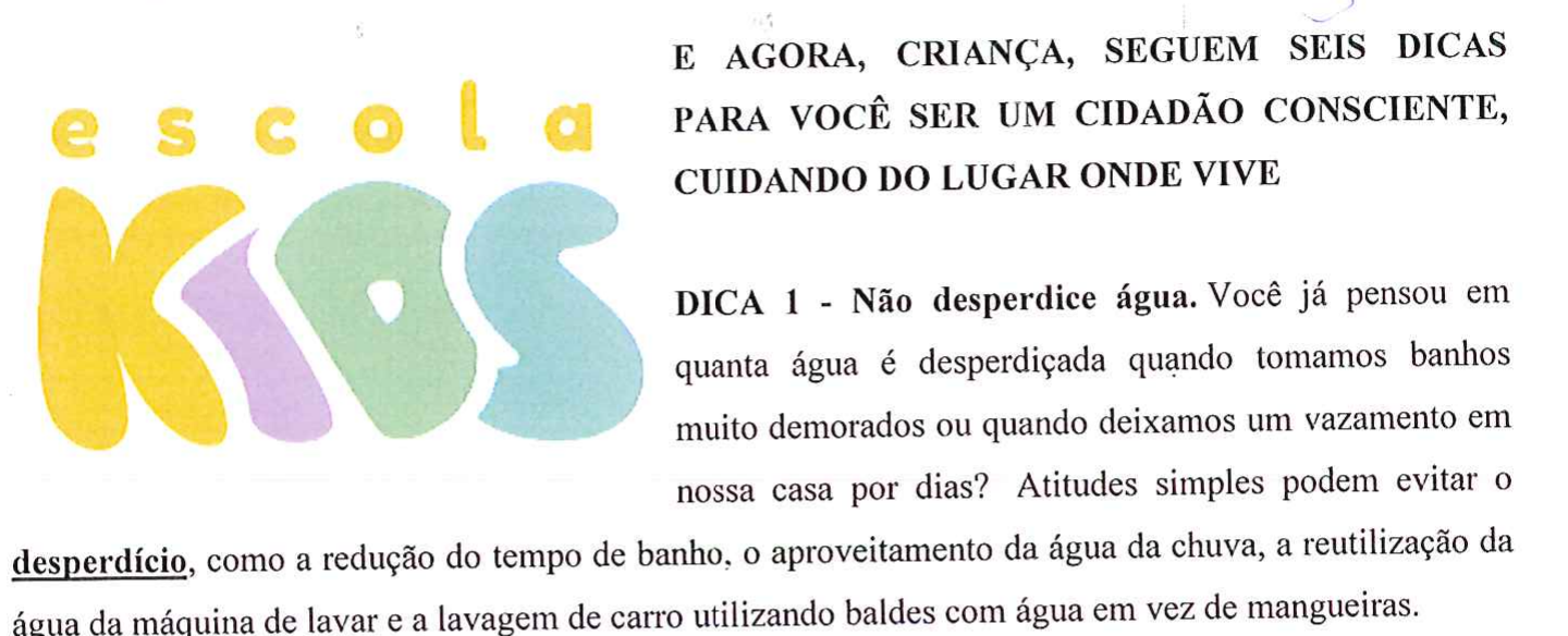 Logotipo Escola Kids e o início do texto: “E AGORA, CRIANÇA, SEGUEM SEIS DICAS PARA VOCÊ SER UM CIDADÃO CONSCIENTE, CUIDANDO DO LUGAR ONDE VIVE. DICA 1 - Não desperdice água. Você já pensou em quanta água é desperdiçada quando tomamos banhos muito demorados ou quando deixamos um vazamento em nossa casa por dias? Atitudes simples podem evitar o desperdício, como a redução do tempo de banho, o aproveitamento da água da chuva, a reutilização da água da máquina de lavar e a lavagem de carro utilizando baldes com água em vez de mangueiras.” A palavra desperdício aparece sublinhada e em negrito.