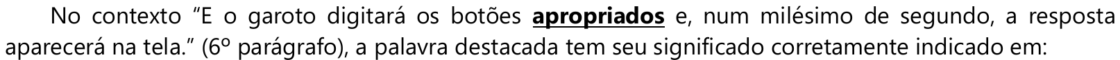 Comando: No contexto “E o garoto digitará os botões apropriados e, num milésimo de segundo, a resposta aparecerá na tela.” (6º parágrafo), a palavra destacada tem seu significado corretamente indicado em: — a palavra “apropriados” está em negrito e sublinhada.