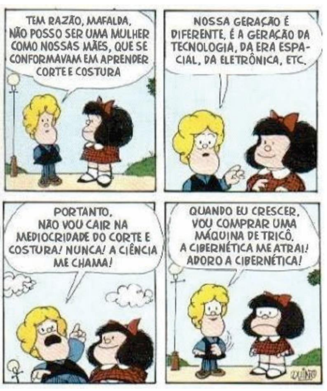 Tira de Mafalda em quatro quadrinhos. 1º: Susanita diz a Mafalda: “Tem razão, Mafalda, não posso ser uma mulher como nossas mães, que se conformavam em aprender corte e costura”. 2º: Susanita continua: “Nossa geração é diferente, é a geração da tecnologia, da era espacial, da eletrônica, etc.”; Mafalda sorri. 3º: Susanita, com o dedo erguido, exclama: “Portanto, não vou cair na mediocridade do corte e costura! Nunca! A ciência me chama!”; Mafalda sorri. 4º: Susanita diz: “Quando eu crescer, vou comprar uma máquina de tricô. A cibernética me atrai! Adoro a cibernética!”; Mafalda a olha com expressão séria e desapontada.