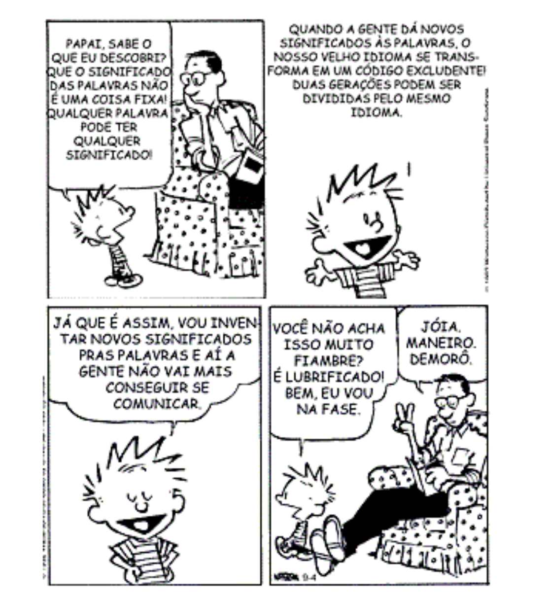 Tira de Calvin e Haroldo em quatro quadrinhos. 1º: Calvin diz ao pai, sentado na poltrona lendo: “Papai, sabe o que eu descobri? Que o significado das palavras não é uma coisa fixa! Qualquer palavra pode ter qualquer significado!”. 2º: Calvin, sorridente, sozinho: “Quando a gente dá novos significados às palavras, o nosso velho idioma se transforma em um código excludente! Duas gerações podem ser divididas pelo mesmo idioma.” 3º: Calvin, de olhos fechados e sorrindo: “Já que é assim, vou inventar novos significados pras palavras e aí a gente não vai mais conseguir se comunicar.” 4º: Calvin ao pai: “Você não acha isso muito fiambre? É lubrificado! Bem, eu vou na fase.”; o pai, fazendo sinal de “paz e amor”, responde: “Jóia. Maneiro. Demorô.”