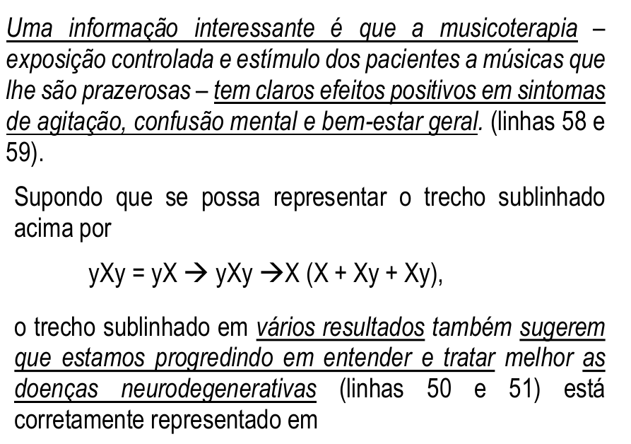 Enunciado da questão 1 com trechos sublinhados. Primeiro trecho: “Uma informação interessante é que a musicoterapia – exposição controlada e estímulo dos pacientes a músicas que lhe são prazerosas – tem claros efeitos positivos em sintomas de agitação, confusão mental e bem-estar geral. (linhas 58 e 59).”, com sublinhado em “Uma informação interessante é que a musicoterapia” e em “tem claros efeitos positivos em sintomas de agitação, confusão mental e bem-estar geral”. Em seguida: “Supondo que se possa representar o trecho sublinhado acima por yXy = yX → yXy →X (X + Xy + Xy), o trecho sublinhado em vários resultados também sugerem que estamos progredindo em entender e tratar melhor as doenças neurodegenerativas (linhas 50 e 51) está corretamente representado em”, com sublinhado em “vários resultados”, “sugerem que estamos progredindo em entender e tratar” e “as doenças neurodegenerativas”.