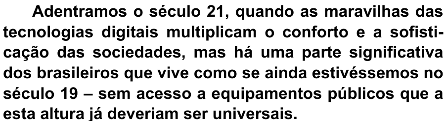 Terceiro parágrafo do texto, impresso em negrito: “Adentramos o século 21, quando as maravilhas das tecnologias digitais multiplicam o conforto e a sofisticação das sociedades, mas há uma parte significativa dos brasileiros que vive como se ainda estivéssemos no século 19 – sem acesso a equipamentos públicos que a esta altura já deveriam ser universais.”
