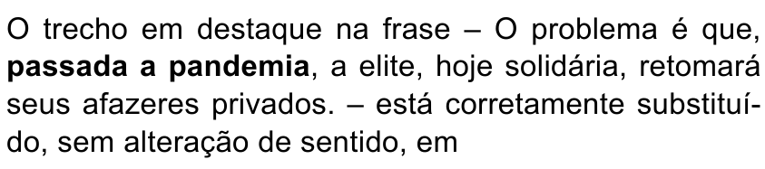 Enunciado: O trecho em destaque na frase – O problema é que, passada a pandemia, a elite, hoje solidária, retomará seus afazeres privados. – está corretamente substituído, sem alteração de sentido, em. Trecho destacado em negrito: “passada a pandemia”.