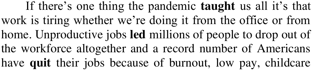 Trecho do texto: “If there’s one thing the pandemic taught us all it’s that work is tiring whether we’re doing it from the office or from home. Unproductive jobs led millions of people to drop out of the workforce altogether and a record number of Americans have quit their jobs because of burnout, low pay, childcare”. Em negrito: taught; led; quit.