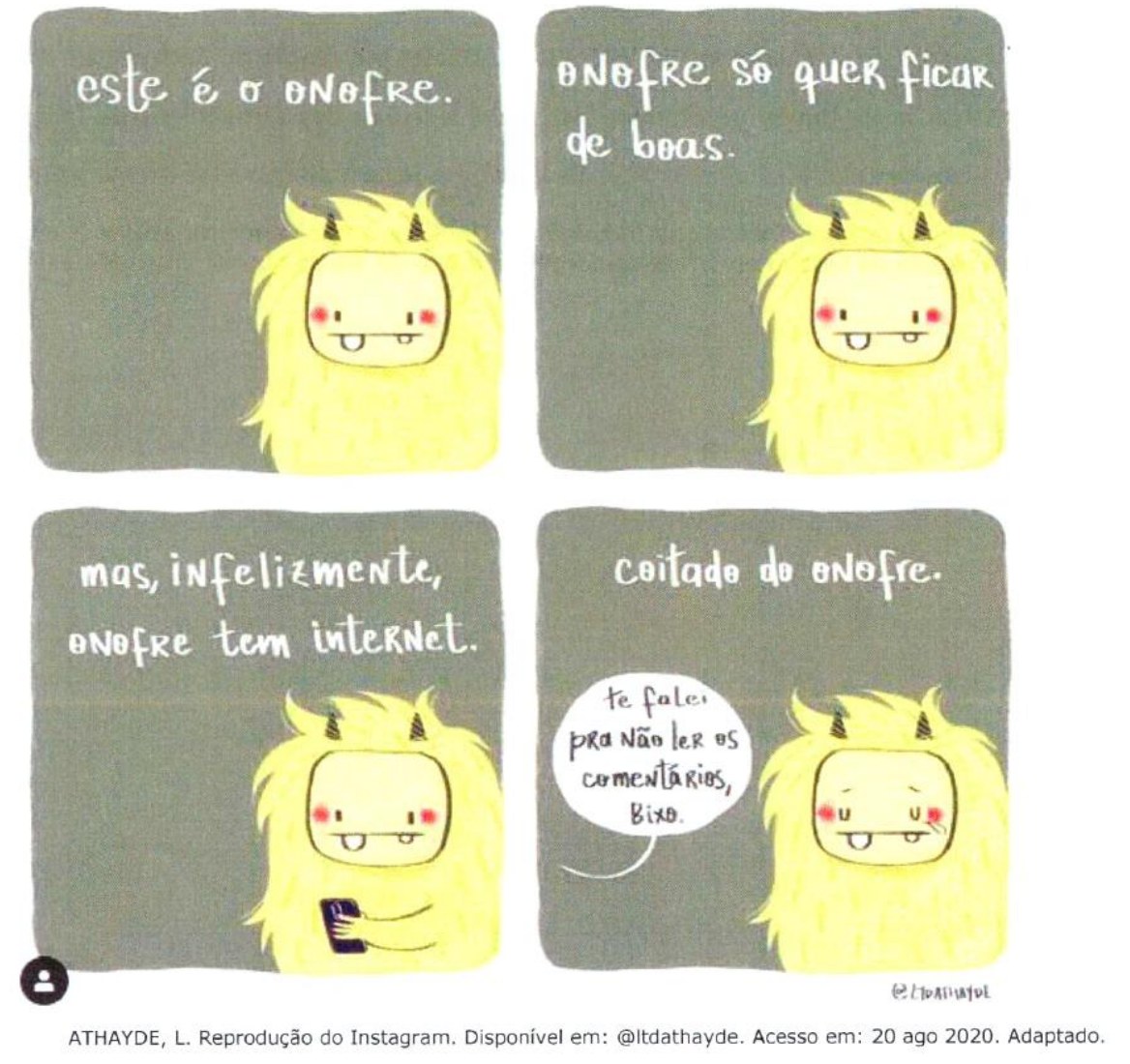 Tirinha em quatro quadrinhos com um monstrinho amarelo peludo. 1º: 'este é o onofre.' 2º: 'onofre só quer ficar de boas.' 3º: 'mas, infelizmente, onofre tem internet.', com Onofre segurando um celular. 4º: 'coitado do onofre.', Onofre com lágrimas nos olhos e um balão de fala vindo de fora do quadro: 'te falei pra não ler os comentários, bixo.' Créditos: ATHAYDE, L. Reprodução do Instagram. Disponível em: @ltdathayde. Acesso em: 20 ago 2020. Adaptado.