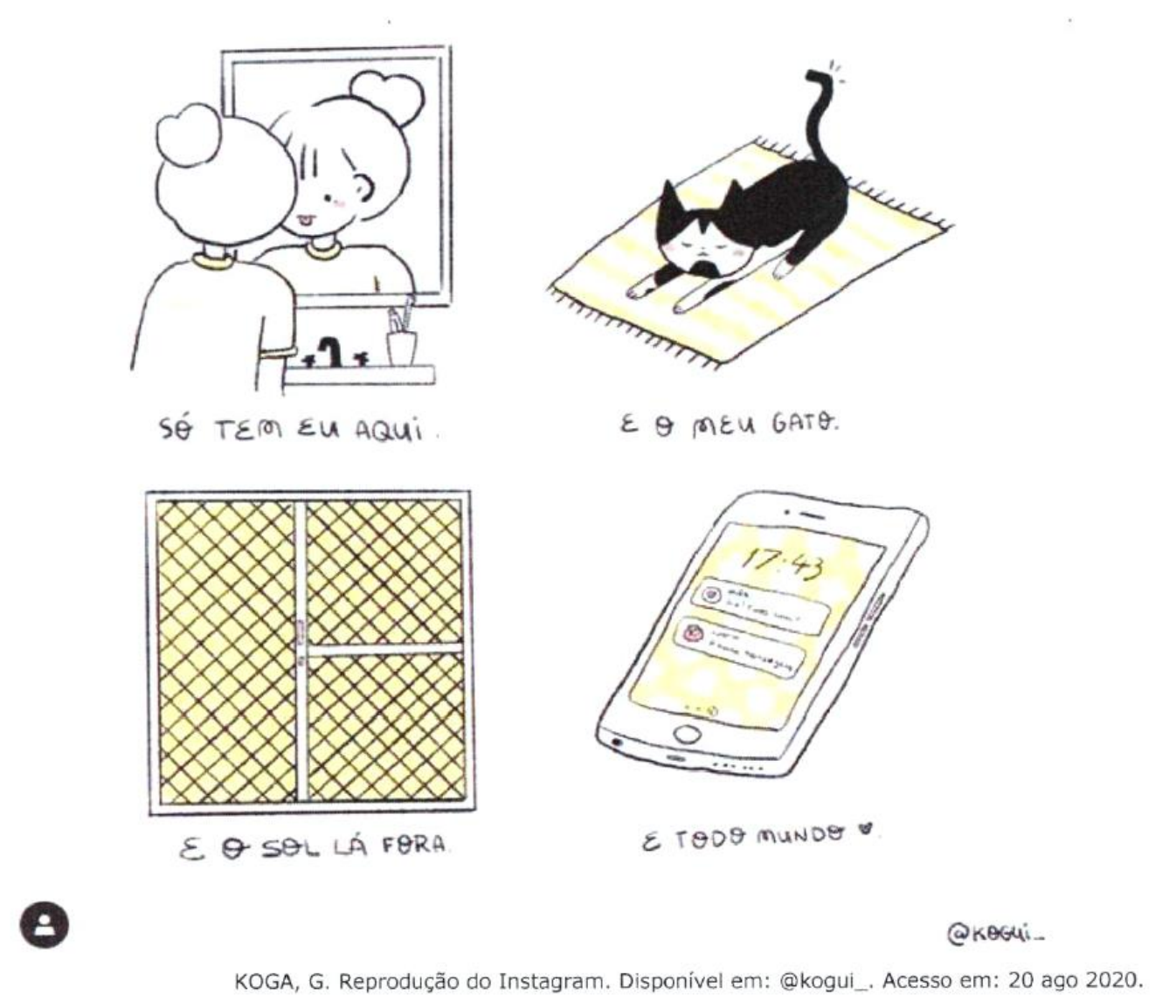 Tirinha em quatro quadrinhos: 1º, uma menina com coque em forma de coração diante do espelho, legenda 'só tem eu aqui.'; 2º, um gato preto e branco espreguiçando-se em um tapete, legenda 'e o meu gato.'; 3º, uma janela fechada com tela quadriculada, legenda 'e o sol lá fora.'; 4º, um celular mostrando notificações na tela, legenda 'e todo mundo' seguida de um coração. Créditos: KOGA, G. Reprodução do Instagram. Disponível em: @kogui_. Acesso em: 20 ago 2020.
