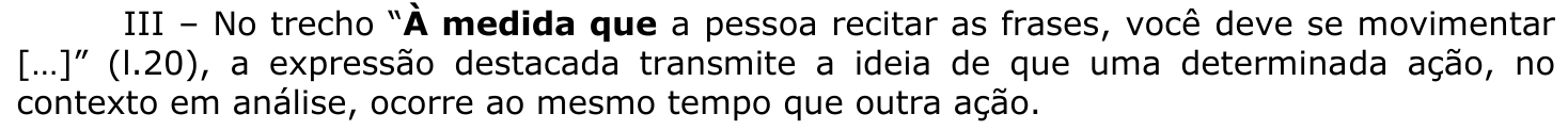 Afirmação III: No trecho “À medida que a pessoa recitar as frases, você deve se movimentar […]” (l.20), a expressão destacada transmite a ideia de que uma determinada ação, no contexto em análise, ocorre ao mesmo tempo que outra ação. A expressão “À medida que” está em negrito.