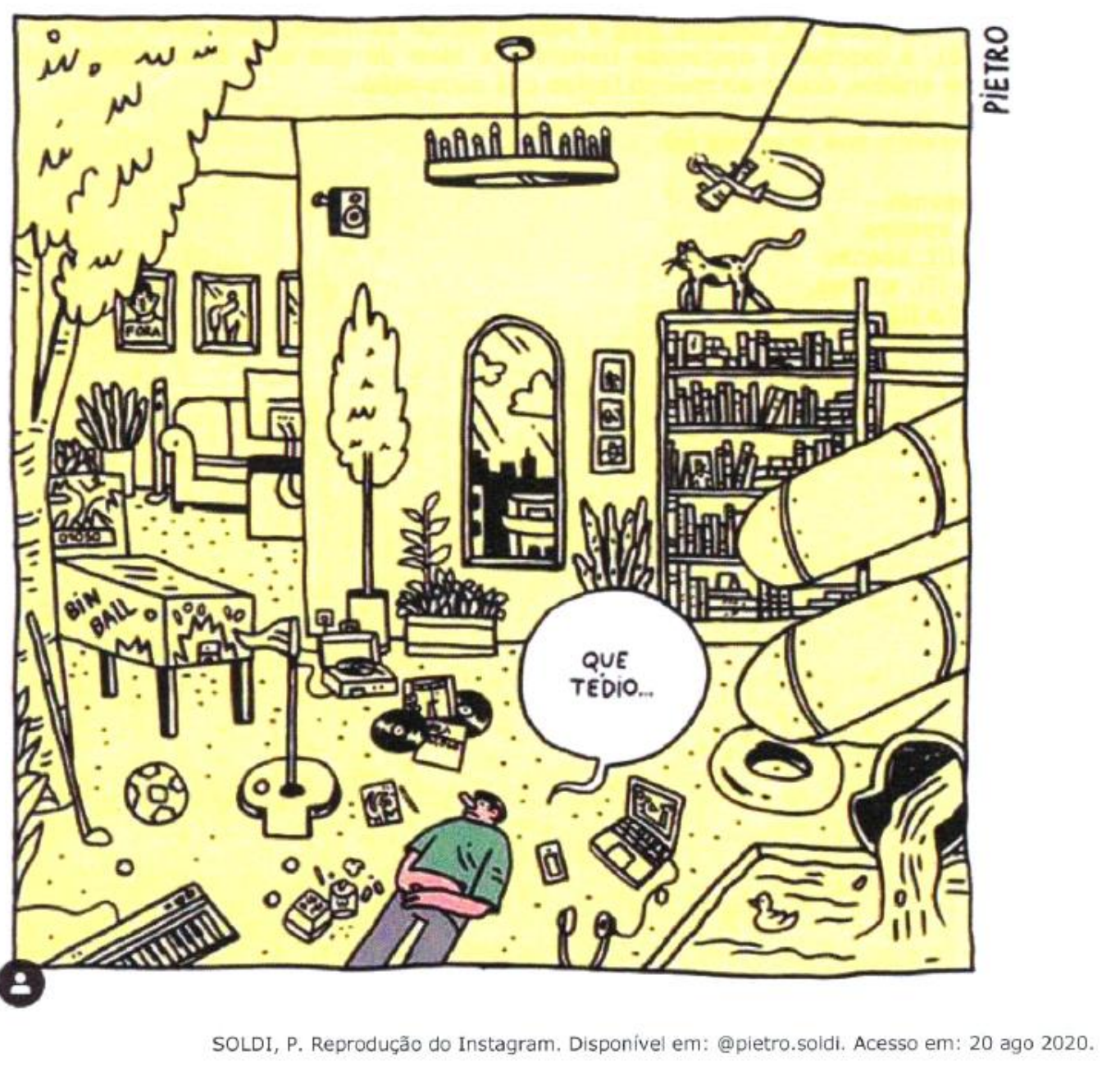 Ilustração 'Que tédio!' de Pietro: sala ampla cheia de objetos (fliperama, discos e toca-discos de vinil, guitarra, bola, taco de golfe, teclado, livros, plantas, tobogã, gato, patinho de borracha, piscina, espelho, avião, sofá, televisão, boia, notebook), com um rapaz deitado no chão dizendo 'QUE TÉDIO...'. Créditos: SOLDI, P. Reprodução do Instagram. Disponível em: @pietro.soldi. Acesso em: 20 ago 2020.