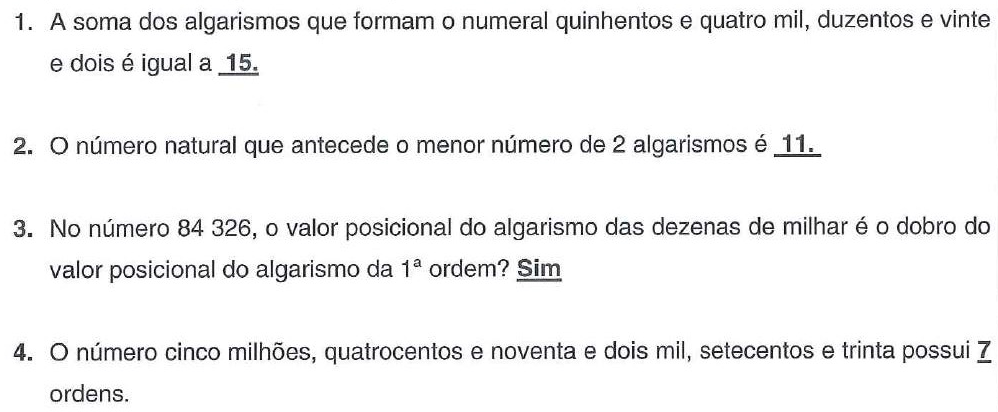 Lista de exercícios resolvidos por Lauro, com as respostas dele em negrito e sublinhadas: 1. A soma dos algarismos que formam o numeral quinhentos e quatro mil, duzentos e vinte e dois é igual a 15. 2. O número natural que antecede o menor número de 2 algarismos é 11. 3. No número 84 326, o valor posicional do algarismo das dezenas de milhar é o dobro do valor posicional do algarismo da 1ª ordem? Sim. 4. O número cinco milhões, quatrocentos e noventa e dois mil, setecentos e trinta possui 7 ordens.