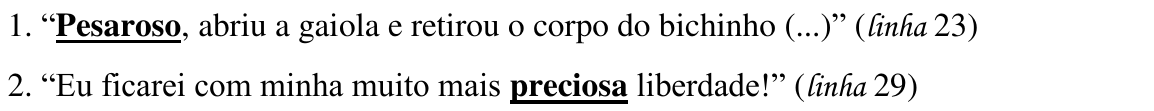 1. “Pesaroso, abriu a gaiola e retirou o corpo do bichinho (...)” (linha 23); 2. “Eu ficarei com minha muito mais preciosa liberdade!” (linha 29) — destaques: “Pesaroso” e “preciosa”.