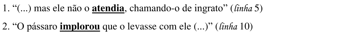 1. “(...) mas ele não o atendia, chamando-o de ingrato” (linha 5); 2. “O pássaro implorou que o levasse com ele (...)” (linha 10) — destaques: “atendia” e “implorou”.