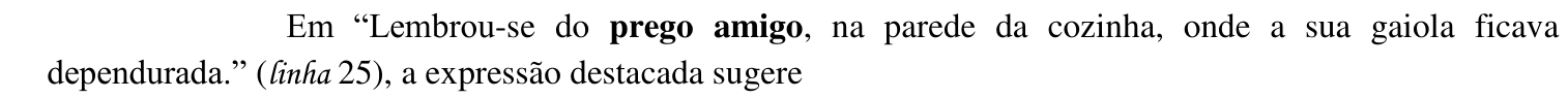 Em “Lembrou-se do prego amigo, na parede da cozinha, onde a sua gaiola ficava dependurada.” (linha 25), a expressão destacada sugere — destaque em negrito: “prego amigo”.