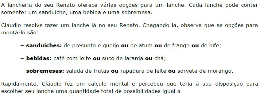 A lancheria do seu Renato oferece várias opções para um lanche. Cada lanche pode conter somente: um sanduíche, uma bebida e uma sobremesa. Cláudio resolve fazer um lanche lá no seu Renato. Chegando lá, observa que as opções para montá-lo são: – sanduíches: de presunto e queijo ou de atum ou de frango ou de bife; – bebidas: café com leite ou suco de laranja ou chá; – sobremesas: salada de frutas ou rapadura de leite ou sorvete de morango. Rapidamente, Cláudio fez um cálculo mental e percebeu que teria à sua disposição para escolher seu lanche uma quantidade total de possibilidades igual a