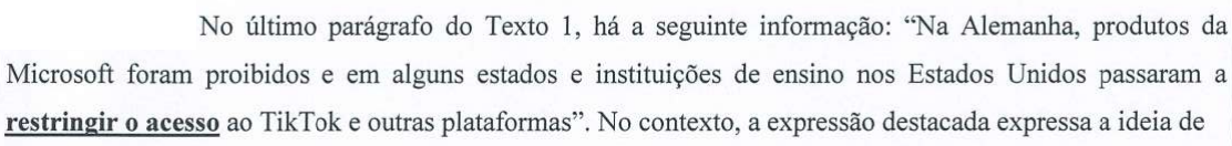 Comando da questão: No último parágrafo do Texto 1, há a seguinte informação: “Na Alemanha, produtos da Microsoft foram proibidos e em alguns estados e instituições de ensino nos Estados Unidos passaram a restringir o acesso ao TikTok e outras plataformas”. No contexto, a expressão destacada expressa a ideia de (a expressão “restringir o acesso” está em negrito e sublinhada)