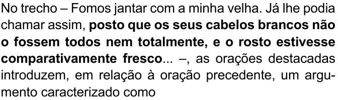 Comando da questão, com orações em negrito: “No trecho – Fomos jantar com a minha velha. Já lhe podia chamar assim, posto que os seus cabelos brancos não o fossem todos nem totalmente, e o rosto estivesse comparativamente fresco... –, as orações destacadas introduzem, em relação à oração precedente, um argumento caracterizado como” — em negrito: “posto que os seus cabelos brancos não o fossem todos nem totalmente, e o rosto estivesse comparativamente fresco”.