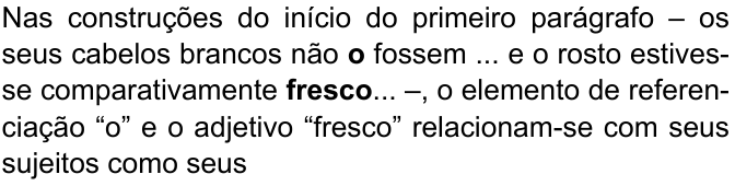 Comando da questão, com “o” e “fresco” em negrito: “Nas construções do início do primeiro parágrafo – os seus cabelos brancos não o fossem ... e o rosto estivesse comparativamente fresco... –, o elemento de referenciação “o” e o adjetivo “fresco” relacionam-se com seus sujeitos como seus”