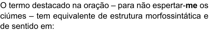 Comando da questão, com “me” em negrito: “O termo destacado na oração – para não espertar-me os ciúmes – tem equivalente de estrutura morfossintática e de sentido em:”
