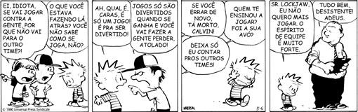 Tira de Calvin em quatro quadrinhos. 1º quadrinho: um garoto de boné diz “EI, IDIOTA, SE VAI JOGAR CONTRA A GENTE, POR QUE NÃO VAI PARA O OUTRO TIME?!”; outro garoto diz “O QUE VOCÊ ESTAVA FAZENDO LÁ ATRÁS? VOCÊ NÃO SABE COMO SE JOGA, NÃO?”. 2º quadrinho: Calvin diz “AH, QUAL É, CARAS, É SÓ UM JOGO! É PRA SER DIVERTIDO!”; o garoto de boné responde “JOGOS SÓ SÃO DIVERTIDOS QUANDO SE GANHA E VOCÊ VAI FAZER A GENTE PERDER, ATOLADO!”. 3º quadrinho: falas dirigidas a Calvin, que caminha cabisbaixo: “SE VOCÊ ERRAR DE NOVO, TÁ MORTO, CALVIN!”, “QUEM TE ENSINOU A JOGAR? FOI A SUA AVÓ?” e “DEIXA SÓ EU CONTAR PROS OUTROS TIMES!”. 4º quadrinho: Calvin diz a um adulto com prancheta “SR. LOCKJAW, EU NÃO QUERO MAIS JOGAR. O ESPÍRITO DE EQUIPE É MUITO FORTE.”; o adulto responde “TUDO BEM, DESISTENTE! ADEUS.”. Crédito na imagem: © 1990 Universal Press Syndicate; assinatura Watterson.