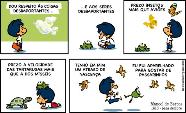 Tirinha do Armandinho em cinco quadros. 1: Armandinho, com um livro na mão, olha nuvens e diz: “Dou respeito às coisas desimportantes...”. 2: sentado com livros, ao lado de um sapo: “...e aos seres desimportantes”. 3: olhando borboletas, com um sapo ao lado: “Prezo insetos mais que aviões”. 4: deitado diante de uma tartaruga, com um sapo na cabeça: “Prezo a velocidade das tartarugas mais que a dos mísseis”. 5: correndo com um sapo e passarinhos ao redor: “Tenho em mim um atraso de nascença” e “Eu fui aparelhado para gostar de passarinhos”. Assinatura: Manoel de Barros, 1916 - para sempre; na lateral, beckilustras@gmail.com.
