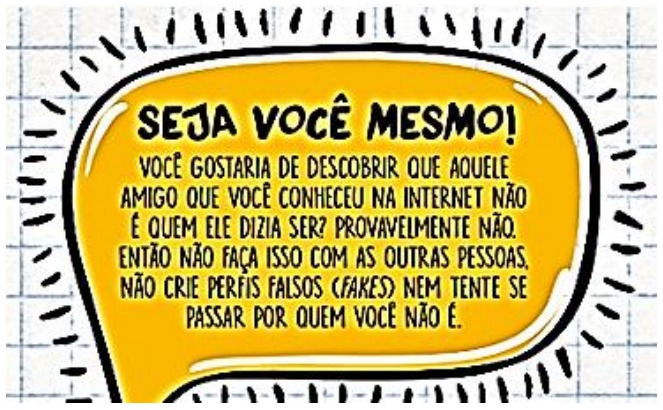 Balão amarelo da cartilha: “SEJA VOCÊ MESMO! VOCÊ GOSTARIA DE DESCOBRIR QUE AQUELE AMIGO QUE VOCÊ CONHECEU NA INTERNET NÃO É QUEM ELE DIZIA SER? PROVAVELMENTE NÃO. ENTÃO NÃO FAÇA ISSO COM AS OUTRAS PESSOAS. NÃO CRIE PERFIS FALSOS (FAKES) NEM TENTE SE PASSAR POR QUEM VOCÊ NÃO É.”