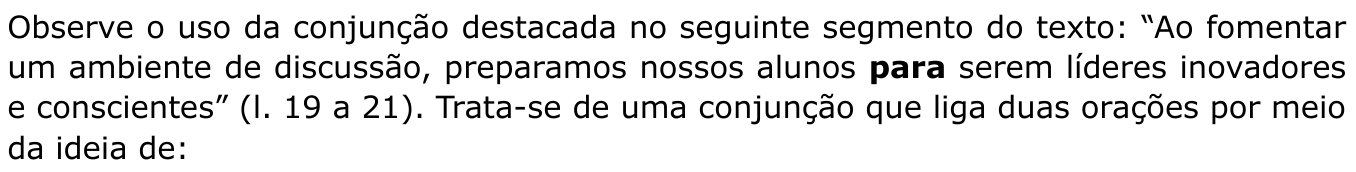 Observe o uso da conjunção destacada no seguinte segmento do texto: “Ao fomentar um ambiente de discussão, preparamos nossos alunos para serem líderes inovadores e conscientes” (l. 19 a 21). Trata-se de uma conjunção que liga duas orações por meio da ideia de: (a palavra “para” aparece em negrito)