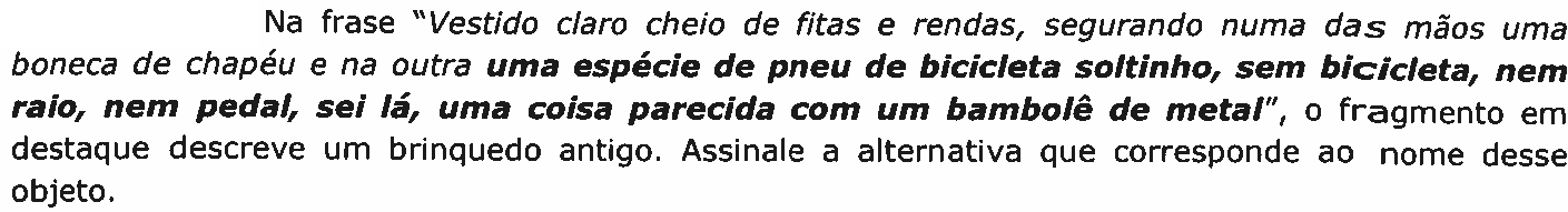 Na frase “Vestido claro cheio de fitas e rendas, segurando numa das mãos uma boneca de chapéu e na outra uma espécie de pneu de bicicleta soltinho, sem bicicleta, nem raio, nem pedal, sei lá, uma coisa parecida com um bambolê de metal”, o fragmento em destaque descreve um brinquedo antigo. Assinale a alternativa que corresponde ao nome desse objeto. O fragmento em destaque, em negrito, é “uma espécie de pneu de bicicleta soltinho, sem bicicleta, nem raio, nem pedal, sei lá, uma coisa parecida com um bambolê de metal”.