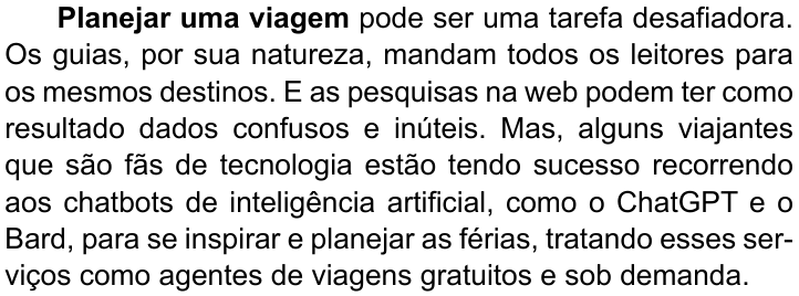 Primeiro parágrafo do texto, com “Planejar uma viagem” em negrito: “Planejar uma viagem pode ser uma tarefa desafiadora. Os guias, por sua natureza, mandam todos os leitores para os mesmos destinos. E as pesquisas na web podem ter como resultado dados confusos e inúteis. Mas, alguns viajantes que são fãs de tecnologia estão tendo sucesso recorrendo aos chatbots de inteligência artificial, como o ChatGPT e o Bard, para se inspirar e planejar as férias, tratando esses serviços como agentes de viagens gratuitos e sob demanda.”