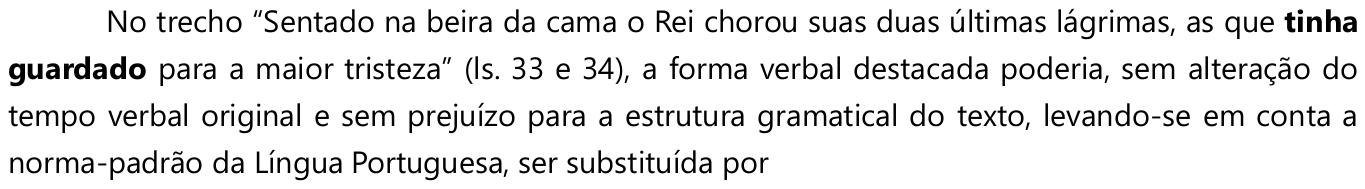 No trecho “Sentado na beira da cama o Rei chorou suas duas últimas lágrimas, as que tinha guardado para a maior tristeza” (ls. 33 e 34), a forma verbal destacada poderia, sem alteração do tempo verbal original e sem prejuízo para a estrutura gramatical do texto, levando-se em conta a norma-padrão da Língua Portuguesa, ser substituída por — a forma “tinha guardado” está em negrito.